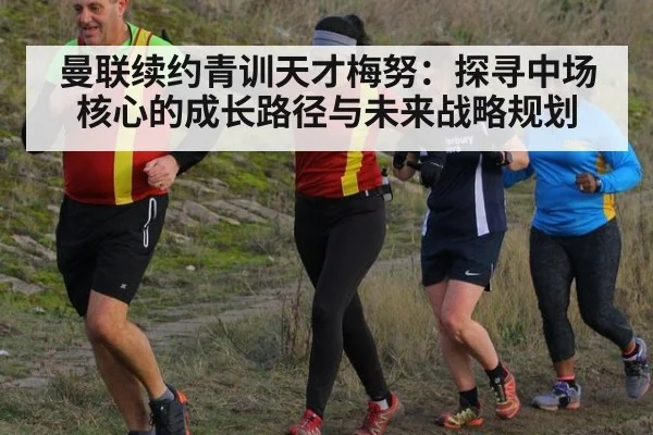 曼联续约青训天才梅努：探寻中场核心的成长路径与未来战略规划（jiuyou）